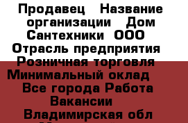 Продавец › Название организации ­ Дом Сантехники, ООО › Отрасль предприятия ­ Розничная торговля › Минимальный оклад ­ 1 - Все города Работа » Вакансии   . Владимирская обл.,Муромский р-н